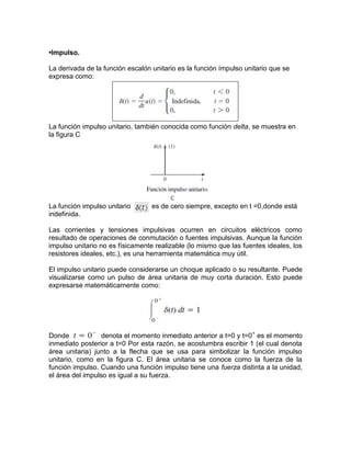 •Impulso.
La derivada de la función escalón unitario es la función ímpulso unitario que se
expresa como:
La función impulso unitario, también conocida como función delta, se muestra en
la figura C
La función impulso unitario es de cero siempre, excepto en t =0,donde está
indefinida.
Las corrientes y tensiones impulsivas ocurren en circuitos eléctricos como
resultado de operaciones de conmutación o fuentes impulsivas. Aunque la función
impulso unitario no es físicamente realizable (lo mismo que las fuentes ideales, los
resistores ideales, etc.), es una herramienta matemática muy útil.
El impulso unitario puede considerarse un choque aplicado o su resultante. Puede
visualizarse como un pulso de área unitaria de muy corta duración. Esto puede
expresarse matemáticamente como:
Donde denota el momento inmediato anterior a t=0 y t=0+
es el momento
inmediato posterior a t=0 Por esta razón, se acostumbra escribir 1 (el cual denota
área unitaria) junto a la flecha que se usa para simbolizar la función impulso
unitario, como en la figura C. El área unitaria se conoce como la fuerza de la
función impulso. Cuando una función impulso tiene una fuerza distinta a la unidad,
el área del impulso es igual a su fuerza.
 