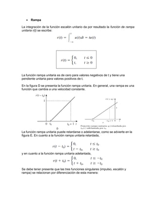  Rampa
La integración de la función escalón unitario da por resultado la función de rampa
unitaria r(t) se escribe:
La función rampa unitaria es de cero para valores negativos de t y tiene una
pendiente unitaria para valores positivos de t.
En la figura D se presenta la función rampa unitaria. En general, una rampa es una
función que cambia a una velocidad constante.
La función rampa unitaria puede retardarse o adelantarse, como se advierte en la
figura E. En cuanto a la función rampa unitaria retardada,
y en cuanto a la función rampa unitaria adelantada,
Se debe tener presente que las tres funciones singulares (impulso, escalón y
rampa) se relacionan por diferenciación de esta manera:
 