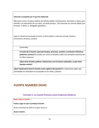 10
Intención o propósito por el que fue elaborada
Menciona como no pocos padres de familia pedían orientaciones concretas y claras para
atender a la educación de sus hijos, sin duda porque 110 conocían las normas dadas por
el exmo. Y rdmo. sr. delegado apostólico.
Lugar en donde fue localizada la fuente: archivo público o colección privada, fototeca,
hemeroteca, filmoteca, etcétera
Contenido:
A través de la fuente ¿qué personajes, procesos, eventos y contextos históricos
podemos conocer?se puede ver como se llevaba a cabo una campaña espiritual de
la niñez mexicana
¿Qué otras fuentes podrían relacionarse con la fuente analizada y a qué otras
fuentes remite?
¿Qué importancia tiene la fuente como registro del pasado?es importante saber que
actividades se realizaban en el pasado en los niños y jóvenes
FUENTE NUMERO OCHO
Formato 1. La Fuente Primaria como Evidencia Histórica
Datos sobre la fuente:
Fecha y lugar en que se produjo la fuente
26 de noviembre de 1934 en Cuxpan Veracruz
Autor/ autores
 