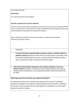 11
Profra. María Ana Peña
Destinatarios
Al c. general de división Lázaro Cárdenas
Intención o propósito por el que fue elaborada
La maestra quiere hacerle saber al presidente que tanto ella como los maestros miembros del PNR
están a su servicio que en lo personal ella es una gran admiradora del señor cárdenas por ello está
en total simpatía con el proyecto de una educación socialista.
Lugar en donde fue localizada la fuente: archivo público o colección privada, fototeca,
hemeroteca, filmoteca, etcétera
Contenido:
A través de la fuente ¿qué personajes, procesos, eventos y contextos históricos
podemos conocer? podemos conocer cómo era la educación en ese tiempo, como
los maestros podían exponer su pensar y sus ideas ante el presidente y como se
quería revolucionar al país a través de la educación pública.
¿Qué otras fuentes podrían relacionarse con la fuente analizada y a qué otras
fuentes remite?13 de febrero: en España se fusionan Falange Española y las Juntas de
Ofensiva Nacional Sindicalista en una sola agrupación patriótica nacional-sindicalista:FE de
las JONS.
¿Qué importancia tiene la fuente como registro del pasado?
Su importancia se basa en ser una fuente que expresa como es que en el pasado la
educación se basaba en una enseñanza tradicional además de ser socialista a diferencia
de hoy que se creó la escuela nueva y nuestro gobierno es capitalista y no tiene ningún
aspecto comunista ni idealista.
 