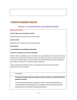 12
FUENTE NUMERO NUEVE
Formato 1. La Fuente Primaria como Evidencia Histórica
Datos sobre la fuente:
Fecha y lugar en que se produjo la fuente
Ciudad Gonzales Guanajuato; 30 de marzo de 1936
Autor/ autores
Presidente de la república (Lázaro Cárdenas del Rio)
Destinatarios
A LA SOCIEDAD DE LA REPUBLICA MEXICANA
Intención o propósito por el que fue elaborada
Hacerle saber a los habitante que los maestros no son los culpables de las masacres y diferencias
sociales y que la educación socialista no alejara a los niños de sus padres, mencionando que solo
busca que los maestros guíen a sus alumnos para ser hombres del mañana y estén preparados
para realizar su trabajo en su vida futura y poder sostenerse.
Lugar en donde fue localizada la fuente: archivo público o colección privada, fototeca,
hemeroteca, filmoteca, etcétera
Contenido:
A través de la fuente ¿qué personajes, procesos, eventos y contextos históricos
podemos conocer?
A través de este documento se puede ver como la sociedad manifestaba sus
inconformidades ante el gobierno, pero también como el presidente buscaba
alternativas para solucionar este tipo de problemas.
 