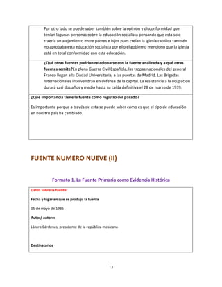 13
Por otro lado se puede saber también sobre la opinión y disconformidad que
tenían lagunas personas sobre la educación socialista pensando que esta solo
traería un alejamiento entre padres e hijos pues creían la iglesia católica también
no aprobaba esta educación socialista por ello el gobierno menciono que la iglesia
está en total conformidad con esta educación.
¿Qué otras fuentes podrían relacionarse con la fuente analizada y a qué otras
fuentes remite?En plena Guerra Civil Española, las tropas nacionales del general
Franco llegan a la Ciudad Universitaria, a las puertas de Madrid. Las Brigadas
Internacionales intervendrán en defensa de la capital. La resistencia a la ocupación
durará casi dos años y medio hasta su caída definitiva el 28 de marzo de 1939.
¿Qué importancia tiene la fuente como registro del pasado?
Es importante porque a través de esta se puede saber cómo es que el tipo de educación
en nuestro país ha cambiado.
FUENTE NUMERO NUEVE (II)
Formato 1. La Fuente Primaria como Evidencia Histórica
Datos sobre la fuente:
Fecha y lugar en que se produjo la fuente
15 de mayo de 1935
Autor/ autores
Lázaro Cárdenas, presidente de la república mexicana
Destinatarios
 