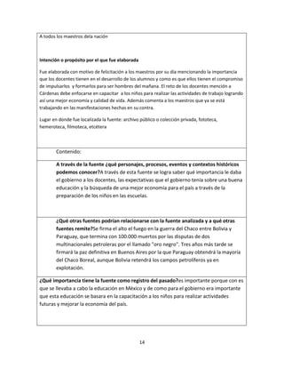 14
A todos los maestros dela nación
Intención o propósito por el que fue elaborada
Fue elaborada con motivo de felicitación a los maestros por su día mencionando la importancia
que los docentes tienen en el desarrollo de los alumnos y como es que ellos tienen el compromiso
de impulsarlos y formarlos para ser hombres del mañana. El reto de los docentes mención a
Cárdenas debe enfocarse en capacitar a los niños para realizar las actividades de trabajo logrando
así una mejor economía y calidad de vida. Además comenta a los maestros que ya se está
trabajando en las manifestaciones hechas en su contra.
Lugar en donde fue localizada la fuente: archivo público o colección privada, fototeca,
hemeroteca, filmoteca, etcétera
Contenido:
A través de la fuente ¿qué personajes, procesos, eventos y contextos históricos
podemos conocer?A través de esta fuente se logra saber qué importancia le daba
el gobierno a los docentes, las expectativas que el gobierno tenía sobre una buena
educación y la búsqueda de una mejor economía para el país a través de la
preparación de los niños en las escuelas.
¿Qué otras fuentes podrían relacionarse con la fuente analizada y a qué otras
fuentes remite?Se firma el alto el fuego en la guerra del Chaco entre Bolivia y
Paraguay, que termina con 100.000 muertos por las disputas de dos
multinacionales petroleras por el llamado "oro negro". Tres años más tarde se
firmará la paz definitiva en Buenos Aires por la que Paraguay obtendrá la mayoría
del Chaco Boreal, aunque Bolivia retendrá los campos petrolíferos ya en
explotación.
¿Qué importancia tiene la fuente como registro del pasado?es importante porque con es
que se llevaba a cabo la educación en México y de como para el gobierno era importante
que esta educación se basara en la capacitación a los niños para realizar actividades
futuras y mejorar la economía del país.
 