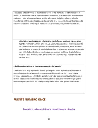 16
a través de esta entrevista se puede saber sobre cómo manejaba su administración y
política el presidente LázaroCárdenas durante su sexenio, que actividades buscaba como
mejoras a l país, la importancia que le daba a la clase trabajadora, obrera, sobre la
importancia del trabajo del capo para el desarrollo de la economía. Encuanto al contexto
histórico se observa como el país no estaba tan preparado para generar riquezas etc.
¿Qué otras fuentes podrían relacionarse con la fuente analizada y a qué otras
fuentes remite?En Arkron, Ohio (EE.UU.), se funda Alcohólicos Anónimos cuando
un corredor de bolsa recuperado de su alcoholismo, Bill Willson, en un esfuerzo
por prolongar su estado de sobriedad que dura ya seis meses, se pone en contacto
con el Dr. Robert Smith, un médico que aún sufre un problema de alcoholismo.
Gracias a esta iniciativa, el Dr. Smith toma hoy su última copa y se libra de esta
terrible lacra.
¿Qué importancia tiene la fuente como registro del pasado?
Esta fuente si es muy importante puesto que engloba varios aspectos que describen d
como el presidente de la republica tenía como visión para la nación y como estaba
llevando a cabo algunas actividades para la mejora del país como el que los hombres de
la clase trabajadoratenían derecho a tener sus tierras las cuales debían trabajar y se ve
como este presidente buscaba una igualdad para los mexicanos que así debe de ser.
FUENTE NUMERO ONCE
Formato 1. La Fuente Primaria como Evidencia Histórica
 