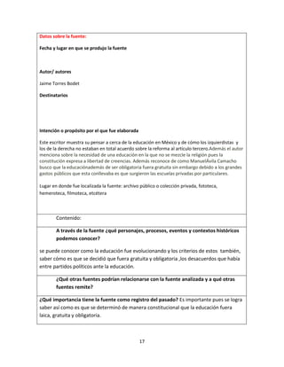 17
Datos sobre la fuente:
Fecha y lugar en que se produjo la fuente
Autor/ autores
Jaime Torres Bodet
Destinatarios
Intención o propósito por el que fue elaborada
Este escritor muestra su pensar a cerca de la educación en México y de cómo los izquierdistas y
los de la derecha no estaban en total acuerdo sobre la reforma al artículo tercero.Además el autor
menciona sobre la necesidad de una educación en la que no se mezcle la religión pues la
constitución expresa a libertad de creencias. Además reconoce de como ManuelÁvila Camacho
busco que la educaciónademás de ser obligatoria fuera gratuita sin embargo debido a los grandes
gastos públicos que esta conllevaba es que surgieron las escuelas privadas por particulares.
Lugar en donde fue localizada la fuente: archivo público o colección privada, fototeca,
hemeroteca, filmoteca, etcétera
Contenido:
A través de la fuente ¿qué personajes, procesos, eventos y contextos históricos
podemos conocer?
se puede conocer como la educación fue evolucionando y los criterios de estos también,
saber cómo es que se decidió que fuera gratuita y obligatoria ,los desacuerdos que había
entre partidos políticos ante la educación.
¿Qué otras fuentes podrían relacionarse con la fuente analizada y a qué otras
fuentes remite?
¿Qué importancia tiene la fuente como registro del pasado? Es importante pues se logra
saber así como es que se determinó de manera constitucional que la educación fuera
laica, gratuita y obligatoria.
 