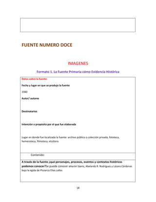 18
FUENTE NUMERO DOCE
IMAGENES
Formato 1. La Fuente Primaria como Evidencia Histórica
Datos sobre la fuente:
Fecha y lugar en que se produjo la fuente
1940
Autor/ autores
Destinatarios
Intención o propósito por el que fue elaborada
Lugar en donde fue localizada la fuente: archivo público o colección privada, fototeca,
hemeroteca, filmoteca, etcétera
Contenido:
A través de la fuente ¿qué personajes, procesos, eventos y contextos históricos
podemos conocer?Se puede conocer aAarón Sáenz, Abelardo R. Rodríguez y Lázaro Cárdenas
bajo la egida de Plutarco Elías calles
 