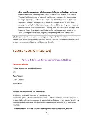 19
¿Qué otras fuentes podrían relacionarse con la fuente analizada y a qué otras
fuentes remite?En plena Segunda Guerra Mundial, y con motivo de la llamada
"Operación Weserubung" la Alemania nazi invade a las neutrales Dinamarca y
Noruega, violando su neutralidad y sorprendiendo a todo el mundo. Con este
ataque por sorpresa, logra el control de varios sitios estratégicos de la costa
noruega. En junio, la resistencia noruega será anecdótica por lo que el país caerá
definitivamente en manos alemanas. Quisling, líder del partido nazi noruego, será
la cabeza visible de un gobierno dirigido por los nazis. Al concluir la guerra en
1945, Quisling será arrestado, juzgado, condenado por traidor y ejecutado.
¿Qué importancia tiene la fuente como registro del pasado? Es importante pues nos
expone a personajes del pasado que fueron grandes políticos los cuales contribuyeron de
una u otra manera en el buen o mal desarrollo del país.
FUENTE NUMERO TRECE (170)
Formato 1. La Fuente Primaria como Evidencia Histórica
Datos sobre la fuente:
Fecha y lugar en que se produjo la fuente
1933
Autor/ autores
Lázaro Cárdenas
Destinatarios
Intención o propósito por el que fue elaborada
Brindar más apoyo a los sindicatos de trabajadores y al
crecimiento agrario, urbano e industrial deMéxico. Le debe su nombre al periodo que ejercen la
presidencia los gobernantes modernos de México de acuerdo con la ley: un sexenio. También era
un mensaje de Cárdenas en el sentido que pensaba ejercer todo el tiempo de su mandato sin
renunciar.
Lugar en donde fue localizada la fuente: archivo público o colección privada, fototeca,
 