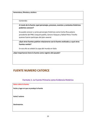 20
hemeroteca, filmoteca, etcétera
Contenido:
A través de la fuente ¿qué personajes, procesos, eventos y contextos históricos
podemos conocer?
Se puede conocer a varios personajes históricos como Carlos Riva palacio
presidente del PNR, Ezequiel padilla, Genaro Vázquez y Rafael Pérez Treviño
quienes fueron participes del plan sexenal.
¿Qué otras fuentes podrían relacionarse con la fuente analizada y a qué otras
fuentes remite?
En ese año se celebró la copa del mundo en Italia
¿Qué importancia tiene la fuente como registro del pasado?
FUENTE NUMERO CATORCE
Formato 1. La Fuente Primaria como Evidencia Histórica
Datos sobre la fuente:
Fecha y lugar en que se produjo la fuente
Autor/ autores
Destinatarios
 