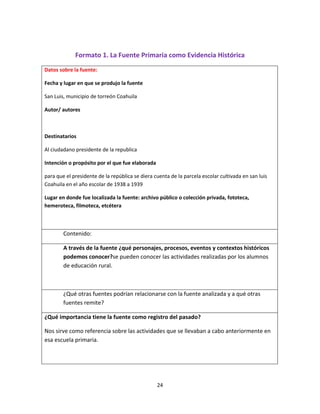 24
Formato 1. La Fuente Primaria como Evidencia Histórica
Datos sobre la fuente:
Fecha y lugar en que se produjo la fuente
San Luis, municipio de torreón Coahuila
Autor/ autores
Destinatarios
Al ciudadano presidente de la republica
Intención o propósito por el que fue elaborada
para que el presidente de la república se diera cuenta de la parcela escolar cultivada en san luis
Coahuila en el año escolar de 1938 a 1939
Lugar en donde fue localizada la fuente: archivo público o colección privada, fototeca,
hemeroteca, filmoteca, etcétera
Contenido:
A través de la fuente ¿qué personajes, procesos, eventos y contextos históricos
podemos conocer?se pueden conocer las actividades realizadas por los alumnos
de educación rural.
¿Qué otras fuentes podrían relacionarse con la fuente analizada y a qué otras
fuentes remite?
¿Qué importancia tiene la fuente como registro del pasado?
Nos sirve como referencia sobre las actividades que se llevaban a cabo anteriormente en
esa escuela primaria.
 