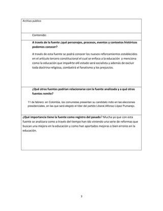 3
Archivo publico
Contenido:
A través de la fuente ¿qué personajes, procesos, eventos y contextos históricos
podemos conocer?
A través de esta fuente se podrá conocer los nuevos reforzamientos establecidos
en el artículo tercero constitucional el cual se enfoca a la educación y menciona
como la educación que impa4rte e4l estado será socialista y además de excluir
toda doctrina religiosa, combatirá el fanatismo y los prejuicios.
¿Qué otras fuentes podrían relacionarse con la fuente analizada y a qué otras
fuentes remite?
11 de febrero: en Colombia, los comunistas presentan su candidato indio en las elecciones
presidenciales, en las que será elegido el líder del partido Liberal,Alfonso López Pumarejo.
¿Qué importancia tiene la fuente como registro del pasado? Mucha ya que con esta
fuente se analizara como a través del tiempo han ido viniendo una serie de reformas que
buscan una mejora en la educación y como han aportados mejoras o bien errores en la
educación.
 