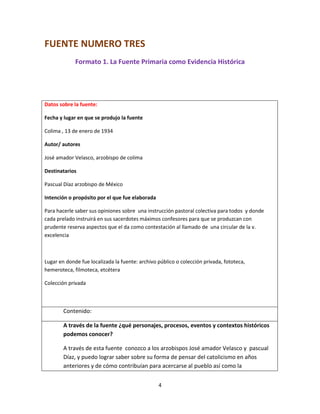 4
FUENTE NUMERO TRES
Formato 1. La Fuente Primaria como Evidencia Histórica
Datos sobre la fuente:
Fecha y lugar en que se produjo la fuente
Colima , 13 de enero de 1934
Autor/ autores
José amador Velasco, arzobispo de colima
Destinatarios
Pascual Díaz arzobispo de México
Intención o propósito por el que fue elaborada
Para hacerle saber sus opiniones sobre una instrucción pastoral colectiva para todos y donde
cada prelado instruirá en sus sacerdotes máximos confesores para que se produzcan con
prudente reserva aspectos que el da como contestación al llamado de una circular de la v.
excelencia
Lugar en donde fue localizada la fuente: archivo público o colección privada, fototeca,
hemeroteca, filmoteca, etcétera
Colección privada
Contenido:
A través de la fuente ¿qué personajes, procesos, eventos y contextos históricos
podemos conocer?
A través de esta fuente conozco a los arzobispos José amador Velasco y pascual
Díaz, y puedo lograr saber sobre su forma de pensar del catolicismo en años
anteriores y de cómo contribuían para acercarse al pueblo así como la
 