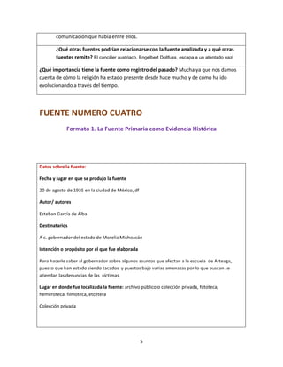 5
comunicación que había entre ellos.
¿Qué otras fuentes podrían relacionarse con la fuente analizada y a qué otras
fuentes remite? El canciller austriaco, Engelbert Dollfuss, escapa a un atentado nazi
¿Qué importancia tiene la fuente como registro del pasado? Mucha ya que nos damos
cuenta de cómo la religión ha estado presente desde hace mucho y de cómo ha ido
evolucionando a través del tiempo.
FUENTE NUMERO CUATRO
Formato 1. La Fuente Primaria como Evidencia Histórica
Datos sobre la fuente:
Fecha y lugar en que se produjo la fuente
20 de agosto de 1935 en la ciudad de México, df
Autor/ autores
Esteban García de Alba
Destinatarios
A c. gobernador del estado de Morelia Michoacán
Intención o propósito por el que fue elaborada
Para hacerle saber al gobernador sobre algunos asuntos que afectan a la escuela de Arteaga,
puesto que han estado siendo tacados y puestos bajo varias amenazas por lo que buscan se
atiendan las denuncias de las víctimas.
Lugar en donde fue localizada la fuente: archivo público o colección privada, fototeca,
hemeroteca, filmoteca, etcétera
Colección privada
 