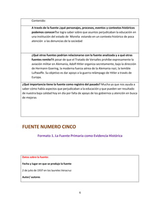 6
Contenido:
A través de la fuente ¿qué personajes, procesos, eventos y contextos históricos
podemos conocer?se logra saber sobre que asuntos perjudicaban la educación en
una institución del estado de Morelia estando en un contexto histórico de poca
atención a las denuncias de la sociedad
¿Qué otras fuentes podrían relacionarse con la fuente analizada y a qué otras
fuentes remite?A pesar de que el Tratado de Versalles prohíbe expresamente la
aviación militar en Alemania, Adolf Hitler organiza secretamente, bajo la dirección
de Hermann Goering, la moderna fuerza aérea de la Alemania nazi, la temible
Luftwaffe. Su objetivo es dar apoyo a la guerra relámpago de Hitler a través de
Europa.
¿Qué importancia tiene la fuente como registro del pasado? Mucha ya que nos ayuda a
saber cómo había aspectos que perjudicaban a la educación y que pueden ser resultado
de nuestra baja calidad hoy en día por falta de apoyo de los gobiernos y atención en busca
de mejoras
FUENTE NUMERO CINCO
Formato 1. La Fuente Primaria como Evidencia Histórica
Datos sobre la fuente:
Fecha y lugar en que se produjo la fuente
2 de julio de 1937 en los laureles Veracruz
Autor/ autores
 