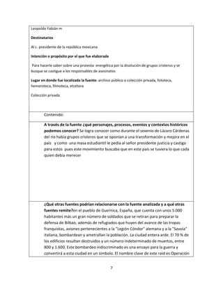 7
Leopoldo Fabián m
Destinatarios
Al c. presidente de la república mexicana
Intención o propósito por el que fue elaborada
Para hacerle saber sobre una protesta energética por la disolución de grupos cristeros y se
busque se castigue a los responsables de asesinatos
Lugar en donde fue localizada la fuente: archivo público o colección privada, fototeca,
hemeroteca, filmoteca, etcétera
Colección privada
Contenido:
A través de la fuente ¿qué personajes, procesos, eventos y contextos históricos
podemos conocer? Se logra conocer como durante el sexenio de Lázaro Cárdenas
del rio había grupos cristeros que se oponían a una transformación y mejora en el
país y como una masa estudiantil le pedía al señor presidente justicia y castigo
para estos pues este movimiento buscaba que en este país se tuviera lo que cada
quien debía merecer
¿Qué otras fuentes podrían relacionarse con la fuente analizada y a qué otras
fuentes remite?en el pueblo de Guernica, España, que cuenta con unos 5.000
habitantes más un gran número de soldados que se retiran para preparar la
defensa de Bilbao, además de refugiados que huyen del avance de las tropas
franquistas, aviones pertenecientes a la "Legión Cóndor" alemana y a la "Savoia"
italiana, bombardean y ametrallan la población. La ciudad entera arde. El 70 % de
los edificios resultan destruidos y un número indeterminado de muertos, entre
800 y 1.600. Este bombardeo indiscriminado es una ensayo para la guerra y
convertirá a esta ciudad en un símbolo. El nombre clave de este raid es Operación
 