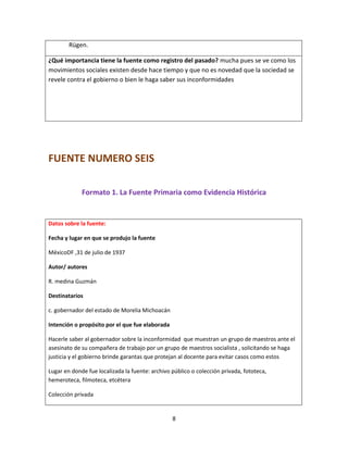 8
Rügen.
¿Qué importancia tiene la fuente como registro del pasado? mucha pues se ve como los
movimientos sociales existen desde hace tiempo y que no es novedad que la sociedad se
revele contra el gobierno o bien le haga saber sus inconformidades
FUENTE NUMERO SEIS
Formato 1. La Fuente Primaria como Evidencia Histórica
Datos sobre la fuente:
Fecha y lugar en que se produjo la fuente
MéxicoDF ,31 de julio de 1937
Autor/ autores
R. medina Guzmán
Destinatarios
c. gobernador del estado de Morelia Michoacán
Intención o propósito por el que fue elaborada
Hacerle saber al gobernador sobre la inconformidad que muestran un grupo de maestros ante el
asesinato de su compañera de trabajo por un grupo de maestros socialista , solicitando se haga
justicia y el gobierno brinde garantas que protejan al docente para evitar casos como estos
Lugar en donde fue localizada la fuente: archivo público o colección privada, fototeca,
hemeroteca, filmoteca, etcétera
Colección privada
 