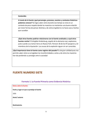 9
Contenido:
A través de la fuente ¿qué personajes, procesos, eventos y contextos históricos
podemos conocer? Se logra saber cómo durante ese tiempo se vivía en un
contexto de poco respeto donde los maestros no mantenían una buena relación
por tener formas de pensar distintas y de cómo el gobierno no hacía caso a hechos
que sucedían
¿Qué otras fuentes podrían relacionarse con la fuente analizada y a qué otras
fuentes remite? El dirigible Hindenburg, orgullo de la alemania nazi, explosiona
justo cuando va a tomar tierra en Nueva York. Perecen 36 de los 97 pasajeros y 22
miembros de la tripulación. Las causas de la explosión siguen sin ser conocidas.
¿Qué importancia tiene la fuente como registro del pasado? Es de gran utilidad pues nos
permite saber cómo se arreglaban las inconformidades a antes y de cómo los maestros
han ido perdiendo su prestigio ante la sociedad
FUENTE NUMERO SIETE
Formato 1. La Fuente Primaria como Evidencia Histórica
Datos sobre la fuente:
Fecha y lugar en que se produjo la fuente
1935
Autor/ autores
Destinatarios
 