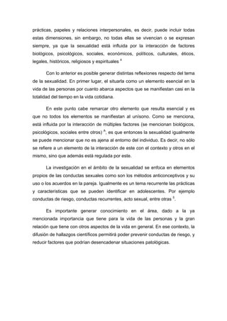 prácticas, papeles y relaciones interpersonales, es decir, puede incluir todas
estas dimensiones, sin embargo, no todas ellas se vivencian o se expresan
siempre, ya que la sexualidad está influida por la interacción de factores
biológicos, psicológicos, sociales, económicos, políticos, culturales, éticos,
legales, históricos, religiosos y espirituales 4
Con lo anterior es posible generar distintas reflexiones respecto del tema
de la sexualidad. En primer lugar, el situarla como un elemento esencial en la
vida de las personas por cuanto abarca aspectos que se manifiestan casi en la
totalidad del tiempo en la vida cotidiana.
En este punto cabe remarcar otro elemento que resulta esencial y es
que no todos los elementos se manifiestan al unísono. Como se menciona,
está influida por la interacción de múltiples factores (se mencionan biológicos,
psicológicos, sociales entre otros) A
, es que entonces la sexualidad igualmente
se puede mencionar que no es ajena al entorno del individuo. Es decir, no sólo
se refiere a un elemento de la interacción de este con el contexto y otros en el
mismo, sino que además está regulada por este.
La investigación en el ámbito de la sexualidad se enfoca en elementos
propios de las conductas sexuales como son los métodos anticonceptivos y su
uso o los acuerdos en la pareja. Igualmente es un tema recurrente las prácticas
y características que se pueden identificar en adolescentes. Por ejemplo
conductas de riesgo, conductas recurrentes, acto sexual, entre otras 5
.
Es importante generar conocimiento en el área, dado a la ya
mencionada importancia que tiene para la vida de las personas y la gran
relación que tiene con otros aspectos de la vida en general. En ese contexto, la
difusión de hallazgos científicos permitirá poder prevenir conductas de riesgo, y
reducir factores que podrían desencadenar situaciones patológicas.
 