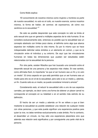 Como Mullo explica:
“El conocimiento de nosotros mismos como mujeres u hombres es parte
de nuestra sexualidad, no solo es el coito, es nuestra esencia, somos nosotros
mismos, la forma de hablar, de caminar, de expresarnos, de cómo nos
sentimos es la sexualidad.” 6
De esto es posible desprender que este concepto no sólo se limita al
acto sexual sino que en general a múltiples aspectos de la vida humana. Si se
considera exclusivamente esto, entonces es posible que la sexualidad sea un
concepto abstracto con límites poco claros, al definirla como algo que abarca
aspectos tan múltiples como la vida misma. Es por lo mismo que se hace
indispensable delimitar estos ámbitos a un elemento en común, y que es la
vinculación entre el individuo y su entorno. De aquí que las vinculaciones
humanas en todas las dimensiones que puedan ser estudiadas están
relacionadas con la sexualidad de la persona.
Por otra parte, existen filósofos que han buscado una conexión entre el
desarrollo sexual de una persona y los aspectos más vitales. En ese sentido,
como afirmaba Kant, lo importante “es que el ser humano sea un fin y no solo
un medio”. El único aspecto en que está permitido que un ser humano sea un
medio para otro es en el de la sexualidad, pero solo si es un medio y, además,
un fin. Cuando solo es un medio, se puede considerar inmoral o amoral.7
Considerando esto, el reducir la sexualidad sólo a uno de sus aspectos
carnales, por ejemplo, es decir como una forma de obtener un placer carnal no
corresponde al concepto en su totalidad o en el sentido más estricto de su
definición.
El hecho de ser un medio y además un fin se refiere a que si bien
mediante la sexualidad es posible establecer una relación de cualquier índole
con otras personas, y que esta puede significar una experiencia positiva para
quien la vive, no debe remitirse exclusivamente a este ámbito. Por lo contrario,
al desarrollar un vínculo, no hay sólo una experiencia placentera sino que
además esa relación será significativa y por consiguiente una parte vital de la
persona.
 