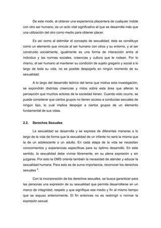 De este modo, al obtener una experiencia placentera de cualquier índole
con otro ser humano, es un acto vital significativo el que se desarrolla más que
una utilización del otro como medio para obtener placer.
Es así como al delimitar el concepto de sexualidad, ésta se constituye
como un elemento que vincula al ser humano con otros y su entorno, y al ser
construido socialmente, igualmente es una forma de interacción entre el
individuo y las normas sociales, creencias y cultura que le rodean. Por lo
mismo, el ser humano al mantener su condición de sujeto gregario y social a lo
largo de toda su vida, no es posible despojarlo en ningún momento de su
sexualidad.
A lo largo del desarrollo teórico del tema que motiva esta investigación,
se expondrán distintas creencias y mitos sobre esta área que alteran la
percepción que muchos actores de la sociedad tienen. Cuando esto ocurre, se
puede considerar que ciertos grupos no tienen acceso a conductas sexuales de
ningún tipo, lo cual implica despojar a ciertos grupos de un elemento
fundamental de sus vidas.
2.2. Derechos Sexuales
La sexualidad se desarrolla y se expresa de diferentes maneras a lo
largo de la vida de forma que la sexualidad de un infante no será la misma que
la de un adolescente o un adulto. En cada etapa de la vida se necesitan
conocimientos y experiencias específicas para su óptimo desarrollo. En este
sentido, la sexualidad debe vivirse libremente, en su plena expresión y sin
juzgarse. Por esto la OMS orienta también la necesidad de atender y educar la
sexualidad humana. Para esto es de suma importancia, reconocer los derechos
sexuales 8
.
Con la incorporación de los derechos sexuales, se busca garantizar para
las personas una expresión de su sexualidad que permita desarrollarse en un
marco de integridad, respeto y que signifique ese medio y fin al mismo tiempo
que se expuso anteriormente. El fin entonces no es restringir o normar la
expresión sexual.
 