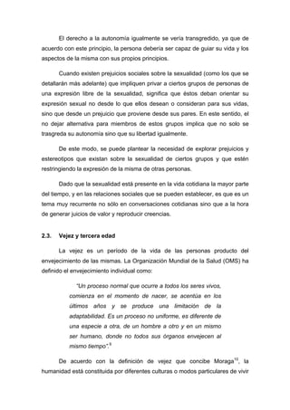El derecho a la autonomía igualmente se vería transgredido, ya que de
acuerdo con este principio, la persona debería ser capaz de guiar su vida y los
aspectos de la misma con sus propios principios.
Cuando existen prejuicios sociales sobre la sexualidad (como los que se
detallarán más adelante) que impliquen privar a ciertos grupos de personas de
una expresión libre de la sexualidad, significa que éstos deban orientar su
expresión sexual no desde lo que ellos desean o consideran para sus vidas,
sino que desde un prejuicio que proviene desde sus pares. En este sentido, el
no dejar alternativa para miembros de estos grupos implica que no solo se
trasgreda su autonomía sino que su libertad igualmente.
De este modo, se puede plantear la necesidad de explorar prejuicios y
estereotipos que existan sobre la sexualidad de ciertos grupos y que estén
restringiendo la expresión de la misma de otras personas.
Dado que la sexualidad está presente en la vida cotidiana la mayor parte
del tiempo, y en las relaciones sociales que se pueden establecer, es que es un
tema muy recurrente no sólo en conversaciones cotidianas sino que a la hora
de generar juicios de valor y reproducir creencias.
2.3. Vejez y tercera edad
La vejez es un período de la vida de las personas producto del
envejecimiento de las mismas. La Organización Mundial de la Salud (OMS) ha
definido el envejecimiento individual como:
“Un proceso normal que ocurre a todos los seres vivos,
comienza en el momento de nacer, se acentúa en los
últimos años y se produce una limitación de la
adaptabilidad. Es un proceso no uniforme, es diferente de
una especie a otra, de un hombre a otro y en un mismo
ser humano, donde no todos sus órganos envejecen al
mismo tiempo”.9
De acuerdo con la definición de vejez que concibe Moraga10
, la
humanidad está constituida por diferentes culturas o modos particulares de vivir
 