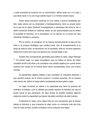 y cada sociedad de acuerdo con su cosmovisión; define quién es o no viejo y
qué debe hacer o no una mujer adulta mayor o un hombre adulto mayor.
Como seres humanos nacemos en una cultura y somos modelados por
ella, cada cultura con su diversidad e interdependencia, tiene su propia visión
de lo que es la vejez. Distintos investigadores o estudiosos del tema la van a
definir poniendo énfasis en distintas áreas: en las oportunidades que le ofrece
la sociedad al individuo, en lo sociológico, en lo cultural, en un punto de vista
individual, biológico y psíquico.
Por lo mismo, el envejecer no se reduce exclusivamente al paso de los
años o al proceso fisiológico que conlleva esto. Con el envejecimiento (a lo
largo de toda la vida), al interactuar con la sociedad, ésta en muchos aspectos
determina mucho de lo que una persona es o puede llegar a ser.
Existen tres concepciones generales para definir la vejez, según Moraga
10
. En primer lugar. La vejez cronológica, que se refiere al hecho de haber
cumplido de 60 a 65 años y se considera una medida objetiva por cuanto todos
quienes han nacido en la misma fecha serán consideradas como una misma
cohorte.
Es igualmente objetiva debido a que considera un indicador estándar y
que permite evaluar de la misma manera a muchas personas. Es la manera
más común de definir el rango etario considerado tercera edad o vejez.
La vejez funcional se refiere a la capacidad que tiene la persona de
contribuir al trabajo y por la utilidad que puede reportar el individuo de cara al
grupo social al que pertenece. Es aquí donde es posible localizar algunos
prejuicios sobre la capacidad que tienen de poder contribuir de esta manera.
Finalmente la vejez como etapa final es una concepción que el tiempo
afecta al individuo y que incorpora la vejez como un momento más del ciclo
vital. En este sentido, pueden socializar como cualquier otra etapa.
 