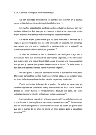 2.3.1. Cambios fisiológicos en el adulto mayor
Se han estudiado ampliamente los cambios que ocurren en la adultez
mayor en las distintas dimensiones de la vida humana 11
.
En muchos aspectos los cambios que tienen lugar en la mujer son muy
similares al hombre. Por ejemplo, en cuanto a la lubricación, una mujer adulta
mayor requerirá más tiempo de excitación para poder concretarse.
La adulta mayor puede notar que no tiene lubricada la entrada de la
vagina y puede interpretar que no está lubricada en absoluto. Sin embargo,
esto ocurre por una menor producción y posiblemente por la adopción de
posiciones que dificulten su salida por gravedad 12
.
Si bien la disminución de la producción de estrógeno luego de la
menopausia hace que disminuya las secreciones vaginales, se ha observado
que mujeres con una frecuente actividad sexual presentan una mucosa vaginal
más gruesa y rugosa que quienes tienen menor actividad. De este modo, el
acto sexual si está relacionado con la involución vaginal12
.
Por otra parte, la erección del clítoris durante el acto sexual no muestra
diferencias apreciables con las mujeres de menos edad, si se cumplen todas
las fases del acto sexual (excitación, meseta, orgasmo y resolución) 13
.
Puede producirse irritación de la uretra y la vejiga en caso que las
paredes vaginales se mantienen finas y menos elásticas. Esto puede provocar
deseos de orinar durante o inmediatamente después del coito, así como
molestias durante la micción en las horas y días posteriores14
.
La musculatura vaginal sin embargo puede sufrir un debilitamiento, por
lo que durante la fase orgásmica habrá menores contracciones15
. Sin embargo,
esto no impide el orgasmo ni suprimen la sensación de placer. Se puede decir
que con el avance de los años no existe un límite preciso para la sexualidad
femenina 11,15
.
 