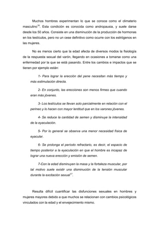 Muchos hombres experimentan lo que se conoce como el climaterio
masculino16
. Esta condición es conocida como andropausia, y suele darse
desde los 50 años. Consiste en una disminución de la producción de hormonas
en los testículos, pero no un cese definitivo como ocurre con los estrógenos en
las mujeres.
No es menos cierto que la edad afecta de diversos modos la fisiología
de la respuesta sexual del varón, llegando en ocasiones a tomarse como una
enfermedad por la que se está pasando. Entre los cambios e impactos que se
tienen por ejemplo están:
1- Para lograr la erección del pene necesitan más tiempo y
más estimulación directa.
2- En conjunto, las erecciones son menos firmes que cuando
eran más jóvenes.
3- Los testículos se llevan solo parcialmente en relación con el
perineo y lo hacen con mayor lentitud que en los varones jóvenes.
4- Se reduce la cantidad de semen y disminuye la intensidad
de la eyaculación.
5- Por lo general se observa una menor necesidad física de
eyacular.
6- Se prolonga el período refractario, es decir, el espacio de
tiempo posterior a la eyaculación en que el hombre es incapaz de
lograr una nueva erección y emisión de semen.
7-Con la edad disminuyen la masa y la fortaleza muscular, por
tal motivo suele existir una disminución de la tensión muscular
durante la excitación sexual17
.
Resulta difícil cuantificar las disfunciones sexuales en hombres y
mujeres mayores debido a que muchos se relacionan con cambios psicológicos
vinculados con la edad y el envejecimiento mismo.
 