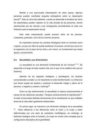 Debido a una equivocada interpretación de estos signos, algunas
personas pueden manifestar angustia anticipatoria sobre su desempeño
sexual18
. Esto se verá más adelante, cuando se desarrolle la temática de cómo
los estereotipos pueden ingresar en la vida privada de las personas, siendo
reproducidas por las mismas y por consiguiente convirtiéndose en toda una
limitación para el desempeño sexual.
Esta mala interpretación puede provenir tanto de los jóvenes,
cuidadores, parientes, como de los mismos ancianos.
Es importante conocer los cambios fisiológicos tanto en hombres como
mujeres, ya que con ellos se puede esclarecer el proceso normal que ocurre en
el organismo con el paso de los años y así mismo, es fundamental que exista
apoyo y conocimiento.
2.4. Sexualidad y sus dimensiones
La sexualidad es una dimensión fundamental de ser humano19, 20
. Se
desarrolla a lo largo de toda nuestra vida, por lo que no es estática sino que es
dinámica.
Además de los aspectos biológicos y psicológicos, los factores
socioculturales cumplen un rol importante en esta transformación. La influencia
que tienen puede ser positiva y propiciar el desarrollo íntegro y pleno de la
persona, o negativo y coartar y restringir20
.
Como se dijo anteriormente, la sexualidad no abarca exclusivamente el
campo de las relaciones sexuales. Tampoco exclusivamente la reproducción21
.
Al estar involucradas distintas dimensiones de la socialización es que múltiples
áreas de la vida están igualmente relacionadas.
En primer lugar, se menciona una dimensión biológica de la sexualidad
20
. Hace referencia a las diferencias entre el varón y la mujer y están
determinadas por una serie de caracteres morfológicos, sin embargo, la
distinción biológica entre el hombre y la mujer es mucho más compleja que la
configuración descriptiva de la genitalidad.
 