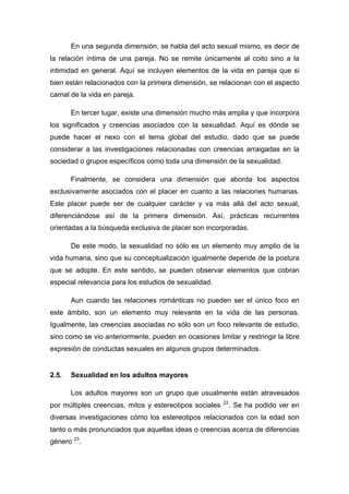 En una segunda dimensión, se habla del acto sexual mismo, es decir de
la relación íntima de una pareja. No se remite únicamente al coito sino a la
intimidad en general. Aquí se incluyen elementos de la vida en pareja que si
bien están relacionados con la primera dimensión, se relacionan con el aspecto
carnal de la vida en pareja.
En tercer lugar, existe una dimensión mucho más amplia y que incorpora
los significados y creencias asociados con la sexualidad. Aquí es dónde se
puede hacer el nexo con el tema global del estudio, dado que se puede
considerar a las investigaciones relacionadas con creencias arraigadas en la
sociedad o grupos específicos como toda una dimensión de la sexualidad.
Finalmente, se considera una dimensión que aborda los aspectos
exclusivamente asociados con el placer en cuanto a las relaciones humanas.
Este placer puede ser de cualquier carácter y va más allá del acto sexual,
diferenciándose así de la primera dimensión. Así, prácticas recurrentes
orientadas a la búsqueda exclusiva de placer son incorporadas.
De este modo, la sexualidad no sólo es un elemento muy amplio de la
vida humana, sino que su conceptualización igualmente depende de la postura
que se adopte. En este sentido, se pueden observar elementos que cobran
especial relevancia para los estudios de sexualidad.
Aun cuando las relaciones románticas no pueden ser el único foco en
este ámbito, son un elemento muy relevante en la vida de las personas.
Igualmente, las creencias asociadas no sólo son un foco relevante de estudio,
sino como se vio anteriormente, pueden en ocasiones limitar y restringir la libre
expresión de conductas sexuales en algunos grupos determinados.
2.5. Sexualidad en los adultos mayores
Los adultos mayores son un grupo que usualmente están atravesados
por múltiples creencias, mitos y estereotipos sociales 22
. Se ha podido ver en
diversas investigaciones cómo los estereotipos relacionados con la edad son
tanto o más pronunciados que aquellas ideas o creencias acerca de diferencias
género 23
.
 