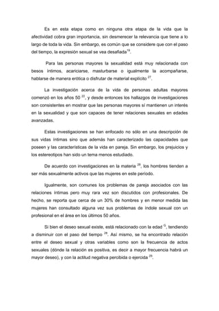 Es en esta etapa como en ninguna otra etapa de la vida que la
afectividad cobra gran importancia, sin desmerecer la relevancia que tiene a lo
largo de toda la vida. Sin embargo, es común que se considere que con el paso
del tiempo, la expresión sexual se vea desafiada19
.
Para las personas mayores la sexualidad está muy relacionada con
besos íntimos, acariciarse, masturbarse o igualmente la acompañarse,
hablarse de manera erótica o disfrutar de material explícito 27
.
La investigación acerca de la vida de personas adultas mayores
comenzó en los años 50 22
, y desde entonces los hallazgos de investigaciones
son consistentes en mostrar que las personas mayores sí mantienen un interés
en la sexualidad y que son capaces de tener relaciones sexuales en edades
avanzadas.
Estas investigaciones se han enfocado no sólo en una descripción de
sus vidas íntimas sino que además han caracterizado las capacidades que
poseen y las características de la vida en pareja. Sin embargo, los prejuicios y
los estereotipos han sido un tema menos estudiado.
De acuerdo con investigaciones en la materia 28
, los hombres tienden a
ser más sexualmente activos que las mujeres en este período.
Igualmente, son comunes los problemas de pareja asociados con las
relaciones íntimas pero muy rara vez son discutidos con profesionales. De
hecho, se reporta que cerca de un 30% de hombres y en menor medida las
mujeres han consultado alguna vez sus problemas de índole sexual con un
profesional en el área en los últimos 50 años.
Si bien el deseo sexual existe, está relacionado con la edad G
, tendiendo
a disminuir con el paso del tiempo 28
. Así mismo, se ha encontrado relación
entre el deseo sexual y otras variables como son la frecuencia de actos
sexuales (dónde la relación es positiva, es decir a mayor frecuencia habrá un
mayor deseo), y con la actitud negativa percibida o ejercida 29
.
 