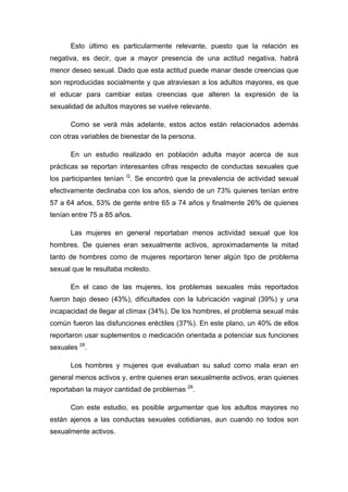 Esto último es particularmente relevante, puesto que la relación es
negativa, es decir, que a mayor presencia de una actitud negativa, habrá
menor deseo sexual. Dado que esta actitud puede manar desde creencias que
son reproducidas socialmente y que atraviesan a los adultos mayores, es que
el educar para cambiar estas creencias que alteren la expresión de la
sexualidad de adultos mayores se vuelve relevante.
Como se verá más adelante, estos actos están relacionados además
con otras variables de bienestar de la persona.
En un estudio realizado en población adulta mayor acerca de sus
prácticas se reportan interesantes cifras respecto de conductas sexuales que
los participantes tenían Q
. Se encontró que la prevalencia de actividad sexual
efectivamente declinaba con los años, siendo de un 73% quienes tenían entre
57 a 64 años, 53% de gente entre 65 a 74 años y finalmente 26% de quienes
tenían entre 75 a 85 años.
Las mujeres en general reportaban menos actividad sexual que los
hombres. De quienes eran sexualmente activos, aproximadamente la mitad
tanto de hombres como de mujeres reportaron tener algún tipo de problema
sexual que le resultaba molesto.
En el caso de las mujeres, los problemas sexuales más reportados
fueron bajo deseo (43%), dificultades con la lubricación vaginal (39%) y una
incapacidad de llegar al clímax (34%). De los hombres, el problema sexual más
común fueron las disfunciones eréctiles (37%). En este plano, un 40% de ellos
reportaron usar suplementos o medicación orientada a potenciar sus funciones
sexuales 28
.
Los hombres y mujeres que evaluaban su salud como mala eran en
general menos activos y, entre quienes eran sexualmente activos, eran quienes
reportaban la mayor cantidad de problemas 28
.
Con este estudio, es posible argumentar que los adultos mayores no
están ajenos a las conductas sexuales cotidianas, aun cuando no todos son
sexualmente activos.
 