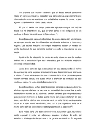 Se propone que incluso sabiendo que el deseo sexual permanece
intacto en personas mayores, necesitan un/a compañero/a, especialmente uno
interesado de modo de continuar con actividades propias de pareja, y para
algunos poder continuar con su deseo sexual.
El que no exista una pareja puede ser algo que marque una baja de
deseo. Se ha encontrado así, que el tener pareja o un compañero es un
predictor el deseo, especialmente en las mujeres 29
.
En estos puntos es dónde el enfoque de género aporta con un marco de
trabajo que permite leer las diferencias socialmente atribuidas a hombres y
mujeres. Los adultos mayores de tiempos modernos poseen un modelo de
familia tradicional, lo que permitiría explicar en parte la importancia de una
pareja.
Igualmente, la búsqueda de pareja en esta etapa es uno de muchos
ámbitos de la sexualidad que está atravesado por las múltiples creencias
presentes en la sociedad.
Ahora bien, como se dijo, la sexualidad en esta etapa puede ser motivo
de controversia en la sociedad principalmente por desconocimiento acerca de
la misma. Cuando estas creencias dan como resultado el de personas que no
poseen actividad sexual, esto puede limitar la expresión de conductas de esta
índole por cuanto no serán aceptadas socialmente.
En este contexto, se han descrito distintas barreras que pueden tener los
adultos mayores a la hora de expresar su sexualidad de manera libre y poder
desarrollar el máximo de su potencial. Existen barreras que son personales y
que provienen de miedos o dudas que la misma persona pueda tener. En este
plano, uno de los miedos más comunes es el no poder tener un desempeño
sexual en el acto íntimo, relacionado tanto con lo que la persona sabe de sí
mismo como con las creencias que están presentes en la sociedad 25
.
Este miedo tiene una doble consecuencia. En primer lugar, la persona
puede esquivar o evitar las relaciones sexuales producto de esto, así
reduciendo el riesgo de decepcionar o de generar un conflicto. En segundo
 