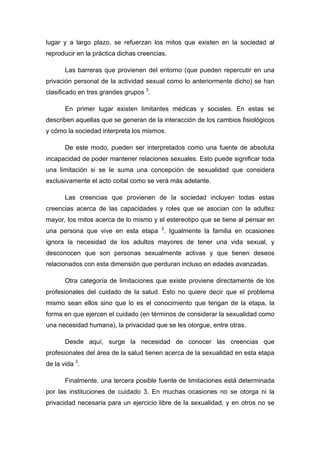 lugar y a largo plazo, se refuerzan los mitos que existen en la sociedad al
reproducir en la práctica dichas creencias.
Las barreras que provienen del entorno (que pueden repercutir en una
privación personal de la actividad sexual como lo anteriormente dicho) se han
clasificado en tres grandes grupos 3
.
En primer lugar existen limitantes médicas y sociales. En estas se
describen aquellas que se generan de la interacción de los cambios fisiológicos
y cómo la sociedad interpreta los mismos.
De este modo, pueden ser interpretados como una fuente de absoluta
incapacidad de poder mantener relaciones sexuales. Esto puede significar toda
una limitación si se le suma una concepción de sexualidad que considera
exclusivamente el acto coital como se verá más adelante.
Las creencias que provienen de la sociedad incluyen todas estas
creencias acerca de las capacidades y roles que se asocian con la adultez
mayor, los mitos acerca de lo mismo y el estereotipo que se tiene al pensar en
una persona que vive en esta etapa 3
. Igualmente la familia en ocasiones
ignora la necesidad de los adultos mayores de tener una vida sexual, y
desconocen que son personas sexualmente activas y que tienen deseos
relacionados con esta dimensión que perduran incluso en edades avanzadas.
Otra categoría de limitaciones que existe proviene directamente de los
profesionales del cuidado de la salud. Esto no quiere decir que el problema
mismo sean ellos sino que lo es el conocimiento que tengan de la etapa, la
forma en que ejercen el cuidado (en términos de considerar la sexualidad como
una necesidad humana), la privacidad que se les otorgue, entre otras.
Desde aquí, surge la necesidad de conocer las creencias que
profesionales del área de la salud tienen acerca de la sexualidad en esta etapa
de la vida 3
.
Finalmente, una tercera posible fuente de limitaciones está determinada
por las instituciones de cuidado 3. En muchas ocasiones no se otorga ni la
privacidad necesaria para un ejercicio libre de la sexualidad, y en otros no se
 