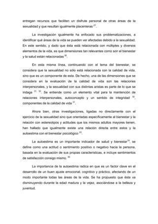 entregan recursos que faciliten un disfrute personal de otras áreas de la
sexualidad y que resultan igualmente placenteras 27
.
La investigación igualmente ha enfocado sus problematizaciones, a
identificar qué áreas de la vida se pueden ver afectadas debido a la sexualidad.
En este sentido, y dado que ésta está relacionada con múltiples y diversos
elementos de la vida, es que dimensiones tan relevantes como son el bienestar
y la salud están relacionadas 30
.
En esta misma línea, continuando con el tema del bienestar, se
considera que la sexualidad no sólo está relacionada con la calidad de vida,
sino que es un componente de esta. De hecho, una de las dimensiones que se
considera en la evaluación de la calidad de vida son las relaciones
interpersonales, y la sexualidad con sus distintas aristas es parte de lo que se
indaga 31, 32
. Se entiende como un elemento vital para la mantención de
relaciones interpersonales, autoconcepto y un sentido de integridad 32
,
componentes de la calidad de vida 31
.
Ahora bien, otras investigaciones, ligadas no directamente con el
ejercicio de la sexualidad sino que orientadas específicamente al bienestar y la
relación con estereotipos y actitudes que los mismos adultos mayores tienen,
han hallado que igualmente existe una relación directa entre estos y la
autoestima con el bienestar psicológico 33
.
La autoestima es un importante indicador de salud y bienestar19
, se
define como una actitud o sentimiento positivo o negativo hacia la persona,
basada en la evaluación de sus propias características, e incluye sentimientos
de satisfacción consigo mismo. 30
La importancia de la autoestima radica en que es un factor clave en el
desarrollo de un buen ajuste emocional, cognitivo y práctico, afectando de un
modo importante todas las áreas de la vida. Se ha propuesto que ésta va
disminuyendo durante la edad madura y la vejez, asociándose a la belleza y
juventud.
 
