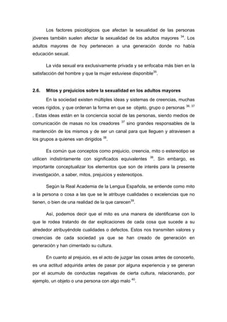 Los factores psicológicos que afectan la sexualidad de las personas
jóvenes también suelen afectar la sexualidad de los adultos mayores 34
. Los
adultos mayores de hoy pertenecen a una generación donde no había
educación sexual.
La vida sexual era exclusivamente privada y se enfocaba más bien en la
satisfacción del hombre y que la mujer estuviese disponible35
.
2.6. Mitos y prejuicios sobre la sexualidad en los adultos mayores
En la sociedad existen múltiples ideas y sistemas de creencias, muchas
veces rígidos, y que ordenan la forma en que se objeto, grupo o personas 36, 37
. Estas ideas están en la conciencia social de las personas, siendo medios de
comunicación de masas no los creadores 37
sino grandes responsables de la
mantención de los mismos y de ser un canal para que lleguen y atraviesen a
los grupos a quienes van dirigidos 38
.
Es común que conceptos como prejuicio, creencia, mito o estereotipo se
utilicen indistintamente con significados equivalentes 36
. Sin embargo, es
importante conceptualizar los elementos que son de interés para la presente
investigación, a saber, mitos, prejuicios y estereotipos.
Según la Real Academia de la Lengua Española, se entiende como mito
a la persona o cosa a las que se le atribuye cualidades o excelencias que no
tienen, o bien de una realidad de la que carecen39
.
Así, podemos decir que el mito es una manera de identificarse con lo
que le rodea tratando de dar explicaciones de cada cosa que sucede a su
alrededor atribuyéndole cualidades o defectos. Estos nos transmiten valores y
creencias de cada sociedad ya que se han creado de generación en
generación y han cimentado su cultura.
En cuanto al prejuicio, es el acto de juzgar las cosas antes de conocerlo,
es una actitud adquirida antes de pasar por alguna experiencia y se generan
por el acumulo de conductas negativas de cierta cultura, relacionando, por
ejemplo, un objeto o una persona con algo malo 40
.
 