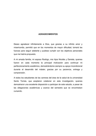 AGRADECIMIENTOS
Deseo agradecer infinitamente a Dios, que gracias a su infinito amor y
misericordia, permitió que en los momentos de mayor dificultad, tomará las
fuerzas para seguir adelante y pudiese cumplir con los objetivos personales
que me habría propuesto.
A mi amada familia, mi esposo Rodrigo, mis hijos Nicolás y Daniela, quienes
fueron en cada momento la principal motivación para continuar mi
perfeccionamiento académico, demostrándome siempre su apoyo incondicional
durante el desarrollo del máster; gracias por su paciencia, entrega y
comprensión.
A todos los estudiantes de las carreras del área de la salud de la universidad
Santo Tomás, que aceptaron colaborar en esta investigación, quienes
demostraron una excelente disposición a participar de este estudio, a pesar de
las obligaciones académicas y avance del semestre que se encontraban
cursando.
 