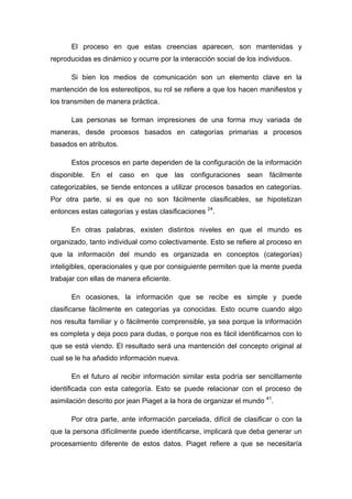 El proceso en que estas creencias aparecen, son mantenidas y
reproducidas es dinámico y ocurre por la interacción social de los individuos.
Si bien los medios de comunicación son un elemento clave en la
mantención de los estereotipos, su rol se refiere a que los hacen manifiestos y
los transmiten de manera práctica.
Las personas se forman impresiones de una forma muy variada de
maneras, desde procesos basados en categorías primarias a procesos
basados en atributos.
Estos procesos en parte dependen de la configuración de la información
disponible. En el caso en que las configuraciones sean fácilmente
categorizables, se tiende entonces a utilizar procesos basados en categorías.
Por otra parte, si es que no son fácilmente clasificables, se hipotetizan
entonces estas categorías y estas clasificaciones 24
.
En otras palabras, existen distintos niveles en que el mundo es
organizado, tanto individual como colectivamente. Esto se refiere al proceso en
que la información del mundo es organizada en conceptos (categorías)
inteligibles, operacionales y que por consiguiente permiten que la mente pueda
trabajar con ellas de manera eficiente.
En ocasiones, la información que se recibe es simple y puede
clasificarse fácilmente en categorías ya conocidas. Esto ocurre cuando algo
nos resulta familiar y o fácilmente comprensible, ya sea porque la información
es completa y deja poco para dudas, o porque nos es fácil identificarnos con lo
que se está viendo. El resultado será una mantención del concepto original al
cual se le ha añadido información nueva.
En el futuro al recibir información similar esta podría ser sencillamente
identificada con esta categoría. Esto se puede relacionar con el proceso de
asimilación descrito por jean Piaget a la hora de organizar el mundo 41
.
Por otra parte, ante información parcelada, difícil de clasificar o con la
que la persona difícilmente puede identificarse, implicará que deba generar un
procesamiento diferente de estos datos. Piaget refiere a que se necesitaría
 