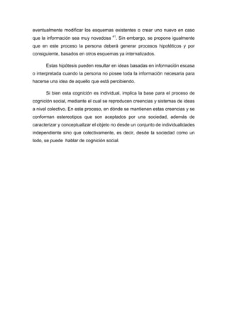 eventualmente modificar los esquemas existentes o crear uno nuevo en caso
que la información sea muy novedosa 41
. Sin embargo, se propone igualmente
que en este proceso la persona deberá generar procesos hipotéticos y por
consiguiente, basados en otros esquemas ya internalizados.
Estas hipótesis pueden resultar en ideas basadas en información escasa
o interpretada cuando la persona no posee toda la información necesaria para
hacerse una idea de aquello que está percibiendo.
Si bien esta cognición es individual, implica la base para el proceso de
cognición social, mediante el cual se reproducen creencias y sistemas de ideas
a nivel colectivo. En este proceso, en dónde se mantienen estas creencias y se
conforman estereotipos que son aceptados por una sociedad, además de
caracterizar y conceptualizar el objeto no desde un conjunto de individualidades
independiente sino que colectivamente, es decir, desde la sociedad como un
todo, se puede hablar de cognición social.
 
