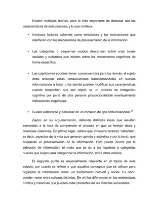 Existen múltiples teorías, pero lo más importante de destacar son las
características de este proceso, y lo que conlleva.
• Involucra factores calientes como emociones y las motivaciones que
interfieren con los mecanismos de procesamiento de la información.
• Las categorías o esquemas usados descansan sobre unas bases
sociales y culturales que inciden sobre los mecanismos cognitivos de
forma específica.
• Las cogniciones sociales tienen consecuencias para los demás: el sujeto
debe anticipar estas consecuencias transformándolas en nuevas
informaciones a tratar u los demás pueden modificar sus características
cuando sospechan que son objeto de un proceso de indagación
cognitiva por parte de otra persona proporcionándole eventualmente
indicaciones engañosas.
• Suelen elaborarse y funcionar en un contexto de tipo comunicacional 42
Zajonc en su argumentación, defiende distintas ideas que resultan
esenciales a la hora de comprender el proceso en que se forman ideas y
creencias colectivas. En primer lugar, refiere que involucra factores “calientes”,
es decir, aspectos de la vida que generan opinión y subjetiva y por lo tanto, que
orientarán el procesamiento de la información. Esto puede ocurrir por la
selección de información, el matiz que se da a las hipótesis o categorías
nuevas que surjan para categorizar la información, entre otros medios.
El segundo punto es especialmente relevante en el tópico de este
estudio, por cuanto se refiere a que aquellos conceptos que se utilicen para
organizar la información tienen un fundamento cultural y social. Es decir,
pueden variar entre culturas distintas. De ahí las diferencias en los estereotipos
o mitos y creencias que pueden estar presentes en las distintas sociedades.
 