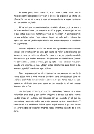 El tercer punto hace referencia a un aspecto relacionado con la
interacción entre personas que viven en el proceso de cognición. Se refiere a la
información que se les entrega a otras personas quienes a su vez generarán
sus procesos de cognición.
Al no anticipar las consecuencias, es decir, al reproducir de manera
automática los discursos que atraviesan a ciertos grupos, ocurre un proceso en
el que estas ideas son mantenidas y no se modifican. Al permanecer de
manera estable, estas ideas cobran fuerza no sólo entre quienes las
reproducen sino en generaciones nuevas que deben configurar el mundo en
sus cogniciones.
El último aspecto es quizás uno de los más representativos del contexto
en que esta investigación se sitúa, por cuanto se refiere a la relevancia del
proceso en que los individuos interactúan. Aquí ocurre que cualquier canal de
comunicación que puedan mantener a las personas en comunicación (medios
de comunicación, redes sociales, por ejemplo) cobra especial relevancia
cuando una creencia o mito, utilizan estas plataformas para llegar a las
personas y posteriormente ser reproducidas.
Como se puede apreciar, el proceso en que una cognición se crea, tanto
a nivel social como a nivel social es dinámico, tiene consecuencias para sus
actores y sobre todo para quienes son atravesados por dichos discursos. Este
proceso es dinámico dado que ocurre en un contexto en el que muchas
personas interactúan.
Los diferentes contextos en que los profesionales del área de la salud
interactúan entre ellos y con adultos mayores, o en los que estos últimos
pueden entrar en contacto con personas son un contexto en el que los
estereotipos y creencias sobre este grupo etario se generan y reproducen. Y
dado que es la cotidianeidad misma, significa que además el proceso en que
son atravesados por discursos muchas veces limitantes es parte de la vida
diaria.
 