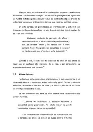 Moragas habla sobre la sexualidad en la adultez mayor o como él mismo
lo nombra: “sexualidad en la vejez”. Se reconoce que vejez no es significado
de nulidad de toda expresión sexual, ya que los cambios fisiológicos propios de
esta etapa han servido erróneamente barrera para negar su actividad sexual.
En este sentido, las posibilidades de manifestación y actividad son
inmensas por lo que la sexualidad no solo debe de ser vista con el objetivo de
procrear sino que el de
“Fortalecer mediante la expresión de afecto y
sentimientos la unión, el amor entre la pareja anciana y
que los abrazos, besos y las caricias son el claro
ejemplo de que la expresión de sexualidad a esa edad
no ha disminuido sino al contrario se ha fortalecido” 10
.
Sumado a esto, se sabe que la existencia de amor en esta etapa es
igual que en cualquier otro momento de la vida, y por consiguiente su
expresión igualmente está presente11
.
2.7. Mitos existentes
Hasta ahora se ha desarrollado el proceso por el que una creencia o un
sistema de ideas son mantenidas a nivel individual y social. Pero es igualmente
relevante caracterizar cuales son los mitos que han sido posibles de encontrar
en investigaciones sobre el área.
Se han identificado una serie de mitos acerca de la sexualidad en los
adultos mayores.
- Carecen de sexualidad: la sociedad relaciona a
sexualidad como procreación, “el adulto mayor no puede
reproducirse entonces carece de sexualidad”.
- No se reproducen: la reproducción no tiene relación con
la sensación de placer ya que ello se puede sentir a todas las
 