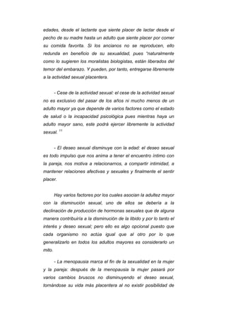 edades, desde el lactante que siente placer de lactar desde el
pecho de su madre hasta un adulto que siente placer por comer
su comida favorita. Si los ancianos no se reproducen, ello
redunda en beneficio de su sexualidad, pues “naturalmente
como lo sugieren los moralistas biologistas, están liberados del
temor del embarazo. Y pueden, por tanto, entregarse libremente
a la actividad sexual placentera.
- Cese de la actividad sexual: el cese de la actividad sexual
no es exclusivo del pasar de los años ni mucho menos de un
adulto mayor ya que depende de varios factores como el estado
de salud o la incapacidad psicológica pues mientras haya un
adulto mayor sano, este podrá ejercer libremente la actividad
sexual. 11
- El deseo sexual disminuye con la edad: el deseo sexual
es todo impulso que nos anima a tener el encuentro íntimo con
la pareja, nos motiva a relacionarnos, a compartir intimidad, a
mantener relaciones afectivas y sexuales y finalmente el sentir
placer.
Hay varios factores por los cuales asocian la adultez mayor
con la disminución sexual, uno de ellos se debería a la
declinación de producción de hormonas sexuales que de alguna
manera contribuiría a la disminución de la libido y por lo tanto el
interés y deseo sexual; pero ello es algo opcional puesto que
cada organismo no actúa igual que al otro por lo que
generalizarlo en todos los adultos mayores es considerarlo un
mito.
- La menopausia marca el fin de la sexualidad en la mujer
y la pareja: después de la menopausia la mujer pasará por
varios cambios bruscos no disminuyendo el deseo sexual,
tornándose su vida más placentera al no existir posibilidad de
 