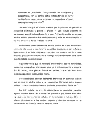embarazo no planificado. Desaparecerán los estrógenos y
progesterona, pero en cambio estará la testosterona, en mayor
cantidad en el varón, que se encargará de proporcionar el deseo
sexual para uno y otro sexo 43
.
Se considera que los adultos mayores por el paso del tiempo ven su
sexualidad disminuida y puesta a prueba 19
. Esto incluso presente en
trabajadores y practicantes del área de la salud 43
. En este sentido, se propone
en este estudio que romper con estos prejuicios y mitos es importante para la
práctica profesional de los cuidados en salud.
En los mitos que se encontraron en este estudio, se puede apreciar una
tendencia interesante a relacionar la sexualidad directamente con la función
reproductiva. Si se limita sólo a esto, entonces una persona que tiene cierta
dificultad producto de cambios en la fisiología naturalmente será vista como
carente de toda expresión sexual.
Siguiendo con lo que se mencionó anteriormente, esto es equivocado,
puesto que la sexualidad abarca gran parte de la cotidianeidad de la persona.
Por lo mismo, una posible fuente de errores puede ser una mala
conceptualización de la sexualidad misma.
Se han realizado estudios abordando diferencias en cuanto al nivel en
que se cree en ciertos mitos, y se encontraron diferencias entre quienes
tuvieron contacto con adultos mayores y quienes no durante su formación 44
.
En dicho estudio, se encontró diferencia en las siguientes creencias,
algunas abordan temas de la adultez en general y que podrían traer otras
repercusiones interesantes de estudiar en investigaciones futuras. Otras se
refieren directamente a los adultos mayores y distintos aspectos de su
personalidad, así como de su forma de relacionarse.
 