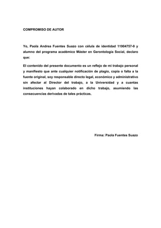 COMPROMISO DE AUTOR
Yo, Paola Andrea Fuentes Suazo con célula de identidad 11904757-9 y
alumno del programa académico Máster en Gerontología Social, declaro
que:
El contenido del presente documento es un reflejo de mi trabajo personal
y manifiesto que ante cualquier notificación de plagio, copia o falta a la
fuente original, soy responsable directo legal, económico y administrativo
sin afectar al Director del trabajo, a la Universidad y a cuantas
instituciones hayan colaborado en dicho trabajo, asumiendo las
consecuencias derivadas de tales prácticas.
Firma: Paola Fuentes Suazo
 