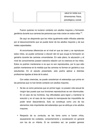 salud en todas sus
dimensiones: física,
psicológica y social.
Fueron quienes no tuvieron contacto con adultos mayores y formación
geriátrica durante sus carreras las personas que más creían en estos mitos 44
.
De aquí se desprende que los mitos igualmente están influidos además
por el desconocimiento que se puede tener de los adultos mayores y de sus
reales capacidades.
Al encontrarse diferencias en el nivel en que se creen y se reproducen
estos mitos, se puede comenzar a discutir del rol que ocupa la formación en
geriatría durante las carreras universitarias. En este plano, la educación y el
nivel de conocimientos poseen estrecha relación con la creencia en los mitos.
Estos no podrían mantenerse si es que no son reproducidos, por lo que sólo
podrán mantenerse en la medida que las carreras no formen en geriatría a sus
estudiantes. En el estudio presentado, esto podría aplicar a distintas
profesiones ligadas al área de la salud.
Con estas creencias, se puede caracterizar el estereotipo que prima en
las personas que no han tenido contacto con adultos mayores.
• Se les ve como personas que en primer lugar, no poseen vida sexual de
ningún tipo puesto que sus funciones reproductivas se ven disminuidas.
En el caso de los hombres, hay dificultades para lograr y mantener la
erección y en el caso de las mujeres la menopausia las imposibilita de
poder tener descendencia. Esto se constituye como uno de los
elementos más importantes del estereotipo que se atribuye a los adultos
mayores.
• Respecto de su conducta, se les toma como si fueran niños,
equiparando los cuidados, comportamiento y socialización en general
con los de un infante. Si se considera así, se pueden generar
 