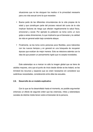 situaciones que no les otorguen los medios ni la privacidad necesaria
para una vida sexual como la que necesitan.
• Buena parte de las diferentes circunstancias de la vida propias de la
edad y que constituyen parte del proceso natural del curso de la vida
implican factores de riesgo que afectan negativamente la salud física,
emocional y social. Por ejemplo la jubilación se toma como un duro
golpe a estas dimensiones, lo que implicaría que el bienestar y la calidad
de vida en general están bajo constante ataque.
• Finalmente, se les toma como personas poco flexibles, poco tolerantes
con los nuevos tiempos y en general en una búsqueda de recuperar
épocas que evalúan de mejor manera. Esto se relaciona además con la
idea de que poseen un pensamiento rígido que no acepta novedades.
Este estereotipo va a marcar no sólo la imagen global que se tiene de
adultos mayores, sino que el punto de inicio desde dónde se les tratará, se les
brindará los recursos y espacios que se creen necesarios sin considerar sus
auténticas necesidades, considerando entre ellas las sexuales.
2.8. Desarrollo de un modelo explicativo
Con lo que se ha desarrollado hasta el momento, es posible argumentar
entonces un efecto de segundo orden que las creencias, mitos y estereotipos
sociales de distinta índole tienen sobre el bienestar de la persona.
 