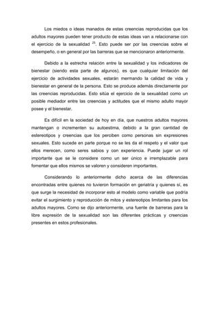 Los miedos o ideas manados de estas creencias reproducidas que los
adultos mayores pueden tener producto de estas ideas van a relacionarse con
el ejercicio de la sexualidad 25
. Esto puede ser por las creencias sobre el
desempeño, o en general por las barreras que se mencionaron anteriormente.
Debido a la estrecha relación entre la sexualidad y los indicadores de
bienestar (siendo esta parte de algunos), es que cualquier limitación del
ejercicio de actividades sexuales, estarán mermando la calidad de vida y
bienestar en general de la persona. Esto se produce además directamente por
las creencias reproducidas. Esto sitúa el ejercicio de la sexualidad como un
posible mediador entre las creencias y actitudes que el mismo adulto mayor
posee y el bienestar.
Es difícil en la sociedad de hoy en día, que nuestros adultos mayores
mantengan o incrementen su autoestima, debido a la gran cantidad de
estereotipos y creencias que los perciben como personas sin expresiones
sexuales. Esto sucede en parte porque no se les da el respeto y el valor que
ellos merecen, como seres sabios y con experiencia. Puede jugar un rol
importante que se le considere como un ser único e irremplazable para
fomentar que ellos mismos se valoren y consideren importantes.
Considerando lo anteriormente dicho acerca de las diferencias
encontradas entre quienes no tuvieron formación en geriatría y quienes sí, es
que surge la necesidad de incorporar esto al modelo como variable que podría
evitar el surgimiento y reproducción de mitos y estereotipos limitantes para los
adultos mayores. Como se dijo anteriormente, una fuente de barreras para la
libre expresión de la sexualidad son las diferentes prácticas y creencias
presentes en estos profesionales.
 