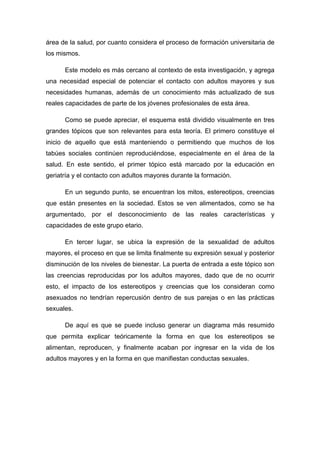 área de la salud, por cuanto considera el proceso de formación universitaria de
los mismos.
Este modelo es más cercano al contexto de esta investigación, y agrega
una necesidad especial de potenciar el contacto con adultos mayores y sus
necesidades humanas, además de un conocimiento más actualizado de sus
reales capacidades de parte de los jóvenes profesionales de esta área.
Como se puede apreciar, el esquema está dividido visualmente en tres
grandes tópicos que son relevantes para esta teoría. El primero constituye el
inicio de aquello que está manteniendo o permitiendo que muchos de los
tabúes sociales continúen reproduciéndose, especialmente en el área de la
salud. En este sentido, el primer tópico está marcado por la educación en
geriatría y el contacto con adultos mayores durante la formación.
En un segundo punto, se encuentran los mitos, estereotipos, creencias
que están presentes en la sociedad. Estos se ven alimentados, como se ha
argumentado, por el desconocimiento de las reales características y
capacidades de este grupo etario.
En tercer lugar, se ubica la expresión de la sexualidad de adultos
mayores, el proceso en que se limita finalmente su expresión sexual y posterior
disminución de los niveles de bienestar. La puerta de entrada a este tópico son
las creencias reproducidas por los adultos mayores, dado que de no ocurrir
esto, el impacto de los estereotipos y creencias que los consideran como
asexuados no tendrían repercusión dentro de sus parejas o en las prácticas
sexuales.
De aquí es que se puede incluso generar un diagrama más resumido
que permita explicar teóricamente la forma en que los estereotipos se
alimentan, reproducen, y finalmente acaban por ingresar en la vida de los
adultos mayores y en la forma en que manifiestan conductas sexuales.
 
