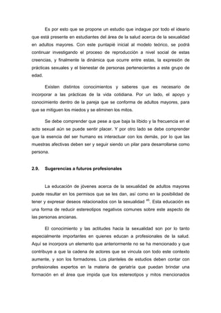 Es por esto que se propone un estudio que indague por todo el ideario
que está presente en estudiantes del área de la salud acerca de la sexualidad
en adultos mayores. Con este puntapié inicial al modelo teórico, se podrá
continuar investigando el proceso de reproducción a nivel social de estas
creencias, y finalmente la dinámica que ocurre entre estas, la expresión de
prácticas sexuales y el bienestar de personas pertenecientes a este grupo de
edad.
Existen distintos conocimientos y saberes que es necesario de
incorporar a las prácticas de la vida cotidiana. Por un lado, el apoyo y
conocimiento dentro de la pareja que se conforma de adultos mayores, para
que se mitiguen los miedos y se eliminen los mitos.
Se debe comprender que pese a que baja la líbido y la frecuencia en el
acto sexual aún se puede sentir placer. Y por otro lado se debe comprender
que la esencia del ser humano es interactuar con los demás, por lo que las
muestras afectivas deben ser y seguir siendo un pilar para desarrollarse como
persona.
2.9. Sugerencias a futuros profesionales
La educación de jóvenes acerca de la sexualidad de adultos mayores
puede resultar en los permisos que se les dan, así como en la posibilidad de
tener y expresar deseos relacionados con la sexualidad 45
. Esta educación es
una forma de reducir estereotipos negativos comunes sobre este aspecto de
las personas ancianas.
El conocimiento y las actitudes hacia la sexualidad son por lo tanto
especialmente importantes en quienes educan a profesionales de la salud.
Aquí se incorpora un elemento que anteriormente no se ha mencionado y que
contribuye a que la cadena de actores que se vincula con todo este contexto
aumente, y son los formadores. Los planteles de estudios deben contar con
profesionales expertos en la materia de geriatría que puedan brindar una
formación en el área que impida que los estereotipos y mitos mencionados
 