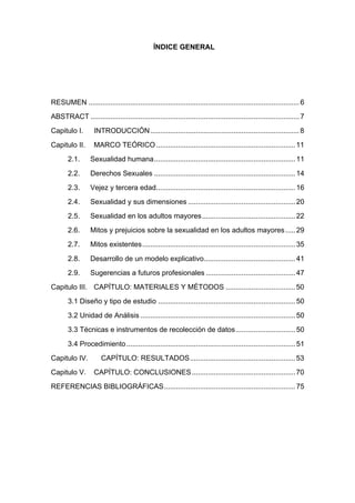 ÍNDICE GENERAL
RESUMEN ..........................................................................................................6	
ABSTRACT .........................................................................................................7	
Capitulo I.	 INTRODUCCIÓN...........................................................................8	
Capitulo II.	 MARCO TEÓRICO......................................................................11	
2.1.	 Sexualidad humana.......................................................................11	
2.2.	 Derechos Sexuales .......................................................................14	
2.3.	 Vejez y tercera edad......................................................................16	
2.4.	 Sexualidad y sus dimensiones ......................................................20	
2.5.	 Sexualidad en los adultos mayores...............................................22	
2.6.	 Mitos y prejuicios sobre la sexualidad en los adultos mayores.....29	
2.7.	 Mitos existentes.............................................................................35	
2.8.	 Desarrollo de un modelo explicativo..............................................41	
2.9.	 Sugerencias a futuros profesionales .............................................47	
Capitulo III.	 CAPÍTULO: MATERIALES Y MÉTODOS ...................................50	
3.1 Diseño y tipo de estudio .....................................................................50	
3.2 Unidad de Análisis ..............................................................................50	
3.3 Técnicas e instrumentos de recolección de datos..............................50	
3.4 Procedimiento.....................................................................................51	
Capitulo IV.	 CAPÍTULO: RESULTADOS.....................................................53	
Capitulo V.	 CAPÍTULO: CONCLUSIONES....................................................70	
REFERENCIAS BIBLIOGRÁFICAS..................................................................75	
 